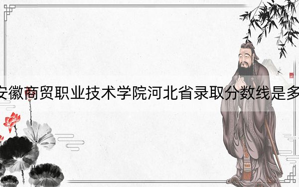 安徽商贸职业技术学院河北省录取分数线是多少？学费又是多少？
