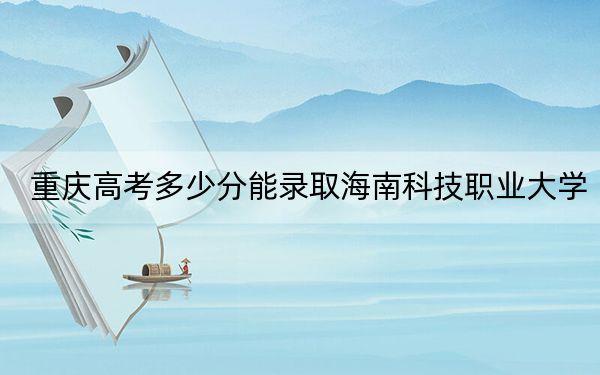 重庆高考多少分能录取海南科技职业大学？2024年历史类最低434分 物理类投档线432分