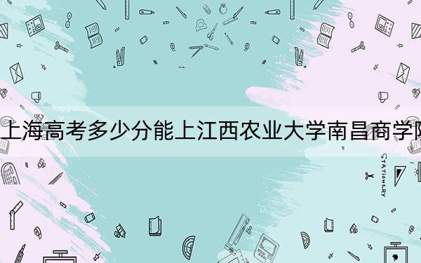 上海高考多少分能上江西农业大学南昌商学院？2024年综合最低404分