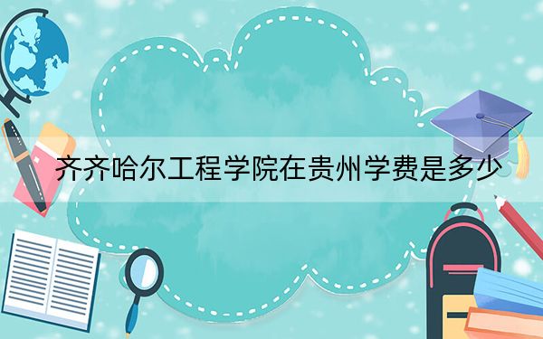 齐齐哈尔工程学院在贵州学费是多少？招生计划？录取分数线是多少？