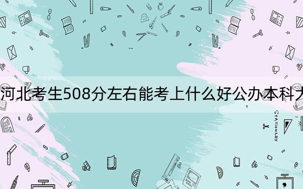 河北考生508分左右能考上什么好公办本科大学？ 2025年高考可以填报70所大学