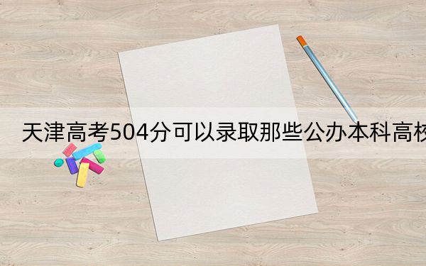 天津高考504分可以录取那些公办本科高校？（供2025年考生参考）