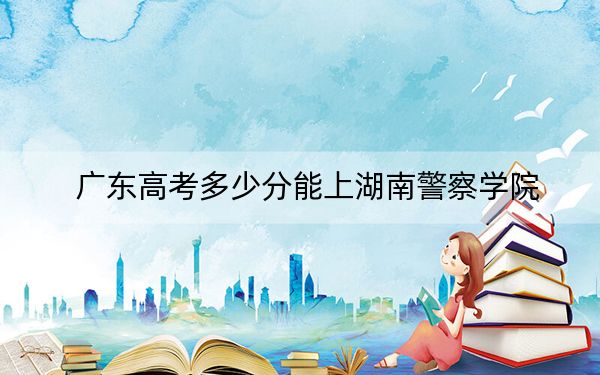 广东高考多少分能上湖南警察学院？2024年历史类录取分513分 物理类投档线527分