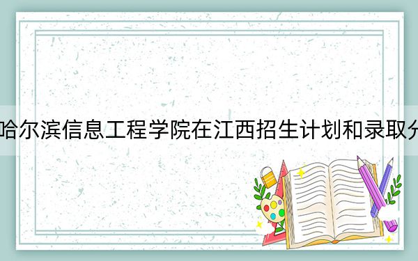 2024年哈尔滨信息工程学院在江西招生计划和录取分数线是多少？江西考生2025年参考