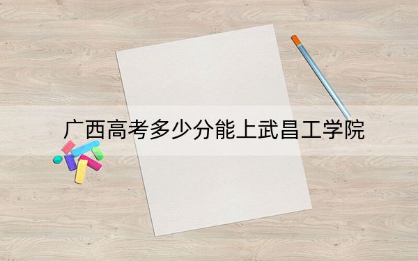 广西高考多少分能上武昌工学院？附带近三年最低录取分数线