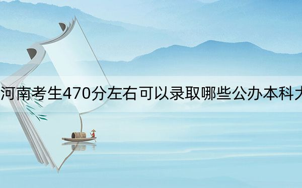 河南考生470分左右可以录取哪些公办本科大学？（供2025年考生参考）