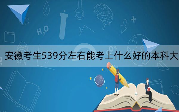 安徽考生539分左右能考上什么好的本科大学？（附带近三年高校录取名单）