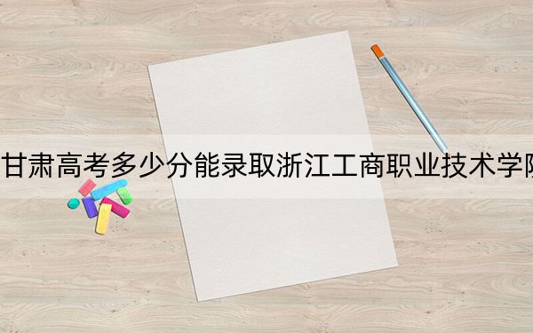 甘肃高考多少分能录取浙江工商职业技术学院？2024年历史类361分 物理类347分