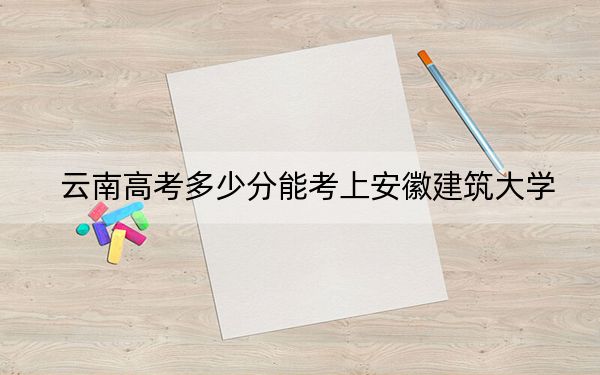 云南高考多少分能考上安徽建筑大学?2024年文科560分 理科最低533分