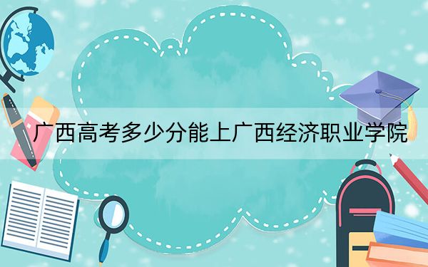 广西高考多少分能上广西经济职业学院？2024年历史类录取分200分 物理类录取分200分