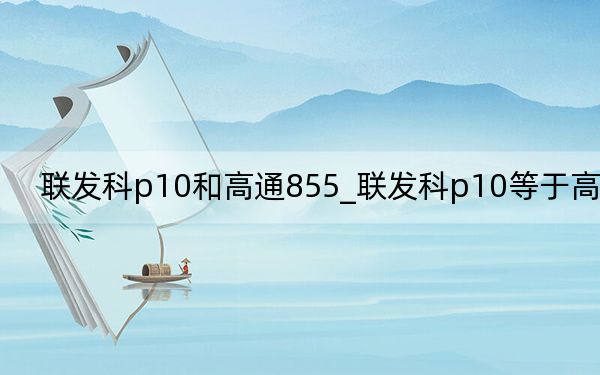 联发科p10和高通855_联发科p10等于高通啥