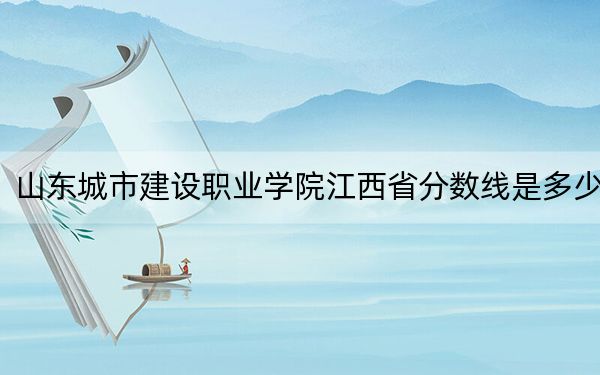 山东城市建设职业学院江西省分数线是多少？招生计划和学费是多少？