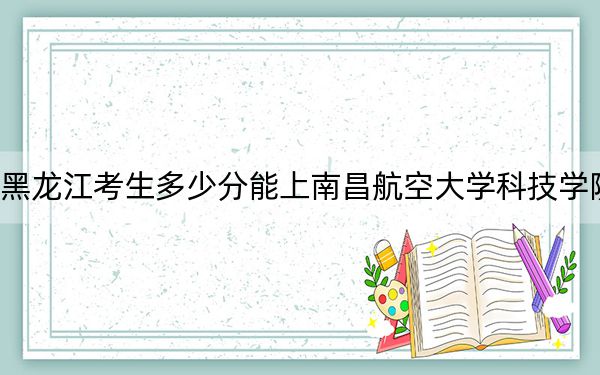 黑龙江考生多少分能上南昌航空大学科技学院？附近三年最低院校投档线