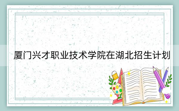 厦门兴才职业技术学院在湖北招生计划？学费是多少？录取分数线是多少？
