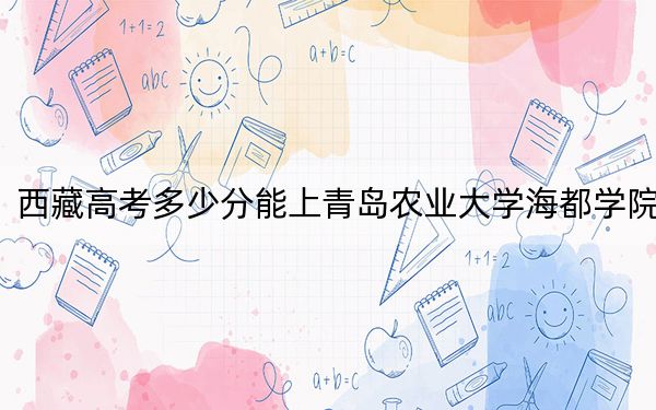 西藏高考多少分能上青岛农业大学海都学院？2024年投档线分