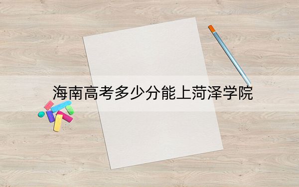 海南高考多少分能上菏泽学院？2024年综合投档线573分