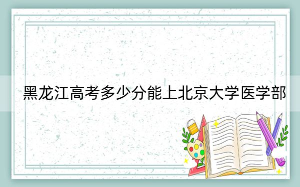 黑龙江高考多少分能上北京大学医学部？附2022-2024年院校投档线