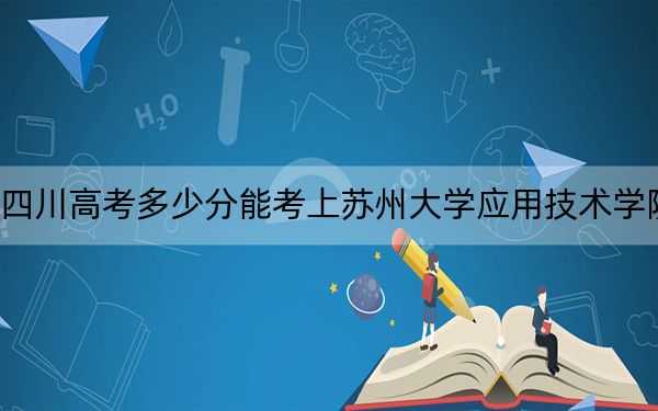 四川高考多少分能考上苏州大学应用技术学院？2024年文科457分 理科投档线473分