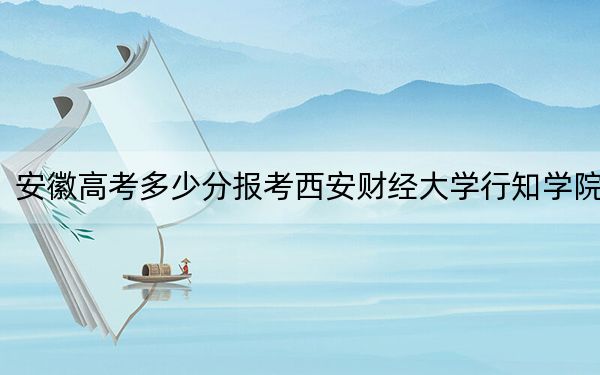 安徽高考多少分报考西安财经大学行知学院？附2022-2024年最低录取分数线