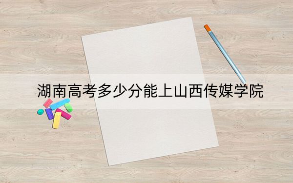 湖南高考多少分能上山西传媒学院？附2022-2024年院校最低投档线