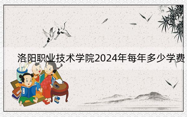 洛阳职业技术学院2024年每年多少学费？每年最低4800元最高5200元（供浙江考生参考）