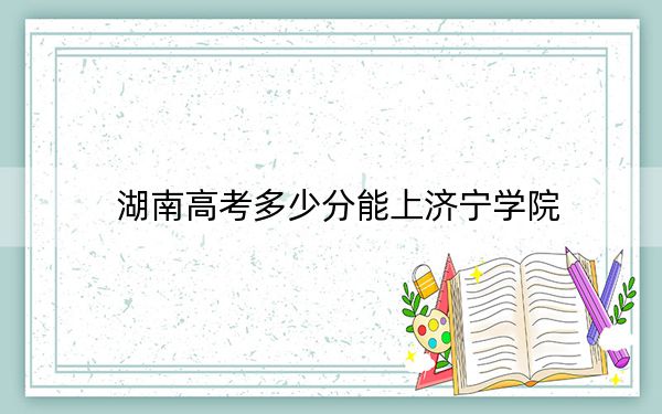 湖南高考多少分能上济宁学院？附2022-2024年最低录取分数线