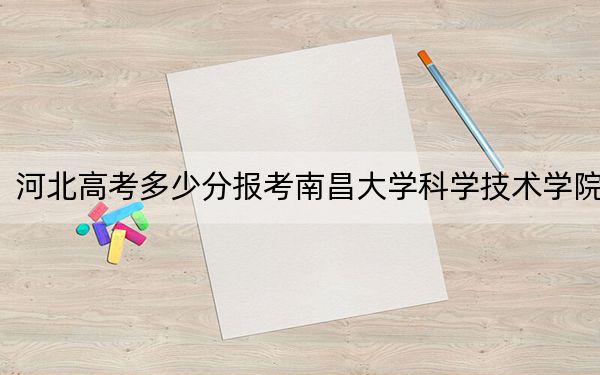 河北高考多少分报考南昌大学科学技术学院？2024年历史类478分 物理类最低473分