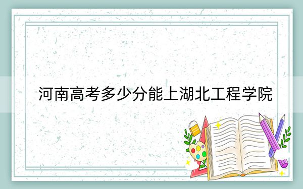 河南高考多少分能上湖北工程学院？2024年文科最低498分 理科录取分497分