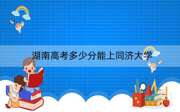 湖南高考多少分能上同济大学？附2022-2024年最低录取分数线