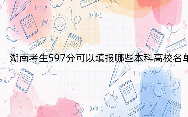 湖南考生597分可以填报哪些本科高校名单？ 2024年有39所录取最低分597的大学