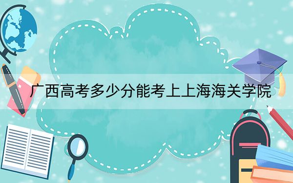 广西高考多少分能考上上海海关学院？附2022-2024年最低录取分数线