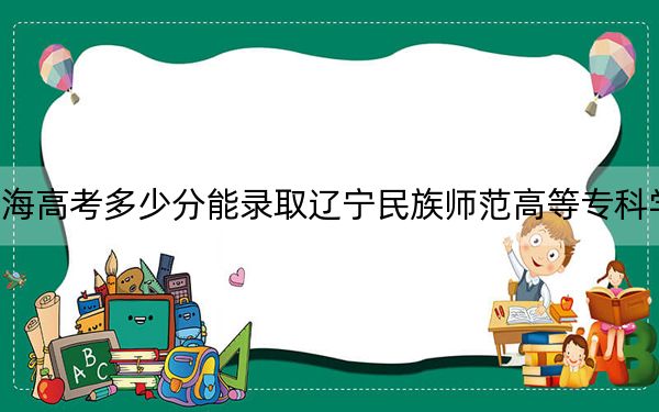 青海高考多少分能录取辽宁民族师范高等专科学校？附2022-2024年最低录取分数线
