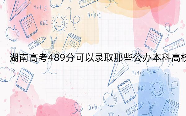 湖南高考489分可以录取那些公办本科高校？（供2025届高三考生参考）