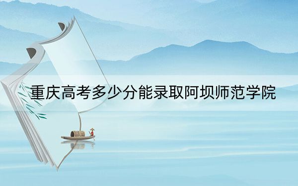 重庆高考多少分能录取阿坝师范学院？附2022-2024年院校投档线