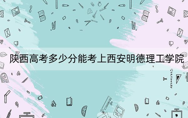 陕西高考多少分能考上西安明德理工学院？附2022-2024年最低录取分数线