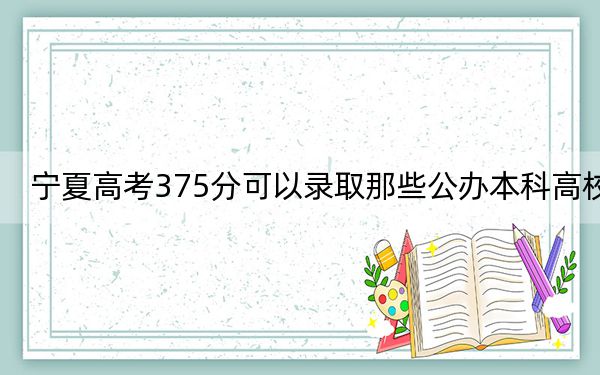 宁夏高考375分可以录取那些公办本科高校？（供2025届考生填报志愿参考）