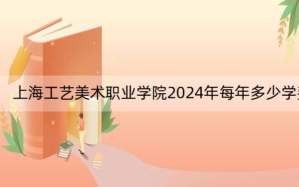 上海工艺美术职业学院2024年每年多少学费？每年7500元-10000元（供福建考生参考）