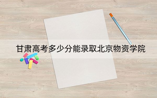 甘肃高考多少分能录取北京物资学院？附2022-2024年最低录取分数线