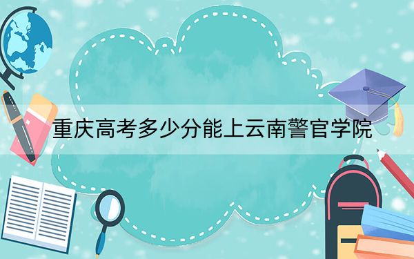 重庆高考多少分能上云南警官学院？附2022-2024年最低录取分数线