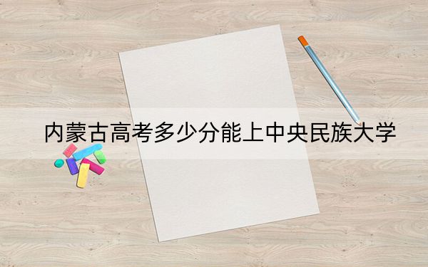 内蒙古高考多少分能上中央民族大学？附2022-2024年院校最低投档线