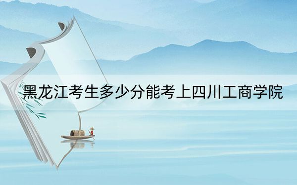 黑龙江考生多少分能考上四川工商学院？附近三年最低院校投档线