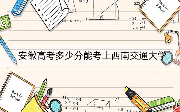 安徽高考多少分能考上西南交通大学？2024年历史类603分 物理类录取分605分