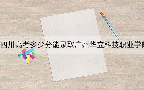 四川高考多少分能录取广州华立科技职业学院？附2022-2024年最低录取分数线