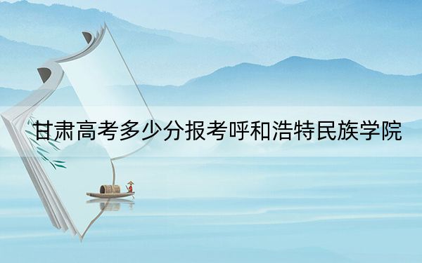 甘肃高考多少分报考呼和浩特民族学院？附2022-2024年最低录取分数线