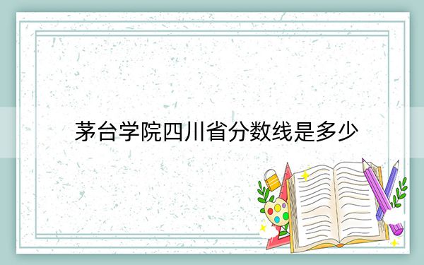 茅台学院四川省分数线是多少？2025年四川考生参考