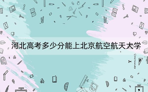 河北高考多少分能上北京航空航天大学？附2022-2024年最低录取分数线