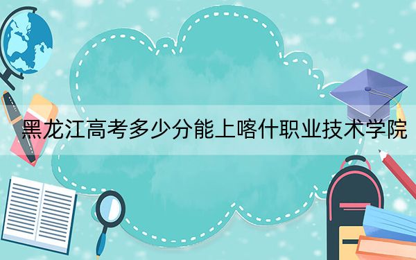 黑龙江高考多少分能上喀什职业技术学院？2024年历史类最低200分 物理类265分