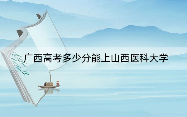 广西高考多少分能上山西医科大学？附2022-2024年最低录取分数线