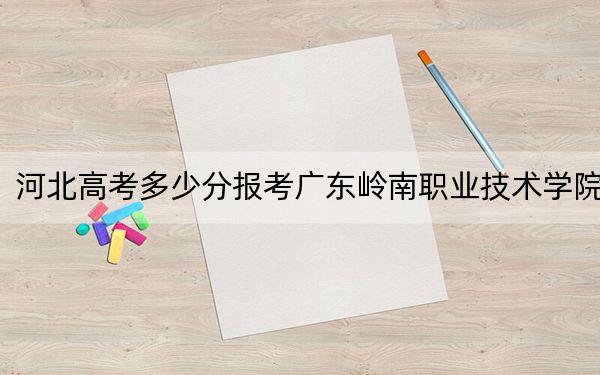 河北高考多少分报考广东岭南职业技术学院？2024年历史类投档线249分 物理类投档线319分