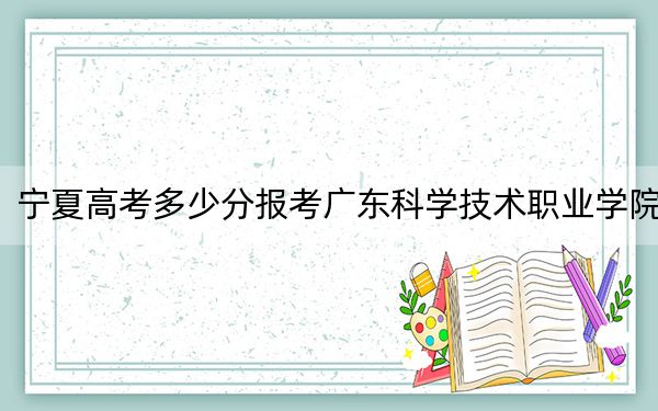 宁夏高考多少分报考广东科学技术职业学院？附2022-2024年最低录取分数线